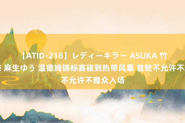 【ATID-218】レディーキラー ASUKA 竹内紗里奈 麻生ゆう 温德姆锦标赛碰到热带风暴 首轮不允许不雅众入场