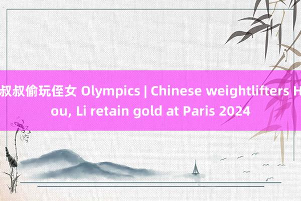 叔叔偷玩侄女 Olympics | Chinese weightlifters Hou， Li retain gold at Paris 2024