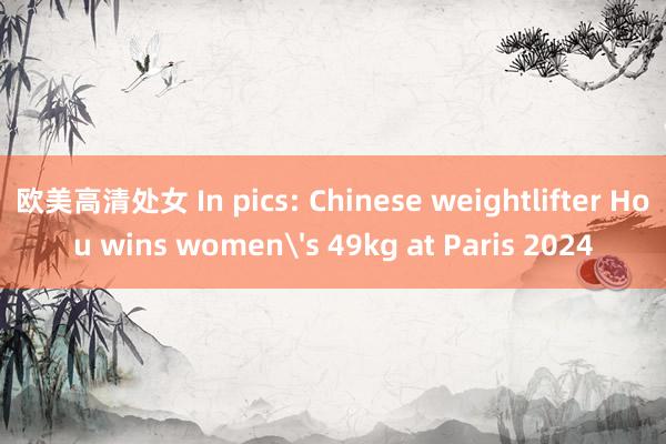 欧美高清处女 In pics: Chinese weightlifter Hou wins women's 49kg at Paris 2024