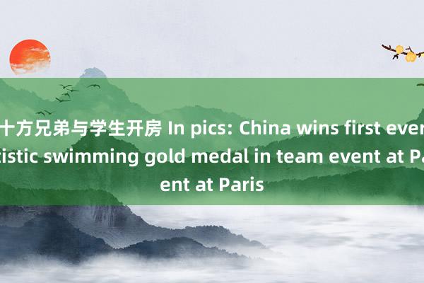 十方兄弟与学生开房 In pics: China wins first ever artistic swimming gold medal in team event at Paris