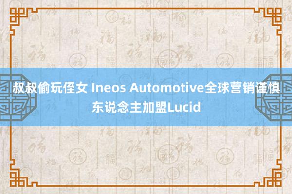 叔叔偷玩侄女 Ineos Automotive全球营销谨慎东说念主加盟Lucid