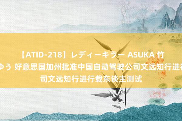 【ATID-218】レディーキラー ASUKA 竹内紗里奈 麻生ゆう 好意思国加州批准中国自动驾驶公司文远知行进行载东谈主测试