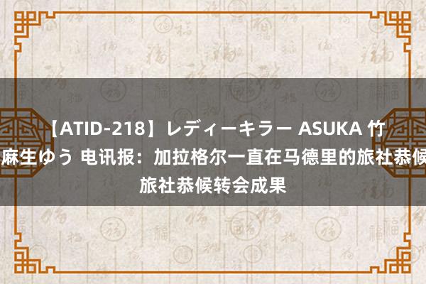 【ATID-218】レディーキラー ASUKA 竹内紗里奈 麻生ゆう 电讯报：加拉格尔一直在马德里的旅社恭候转会成果