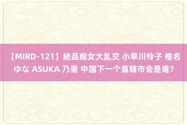 【MIRD-121】絶品痴女大乱交 小早川怜子 椎名ゆな ASUKA 乃亜 中国下一个直辖市会是谁？