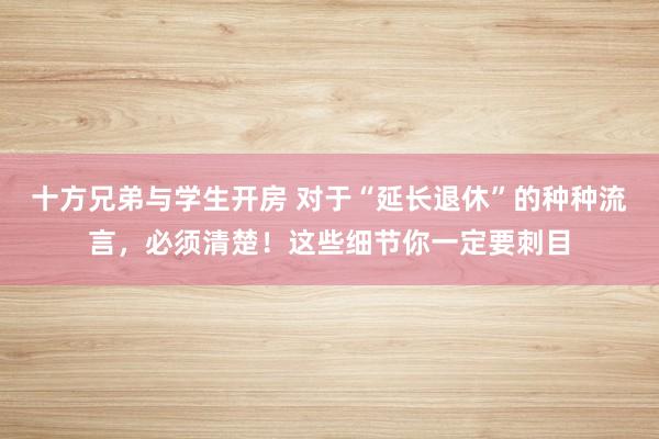 十方兄弟与学生开房 对于“延长退休”的种种流言，必须清楚！这些细节你一定要刺目