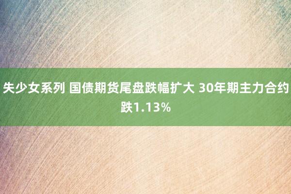 失少女系列 国债期货尾盘跌幅扩大 30年期主力合约跌1.13%