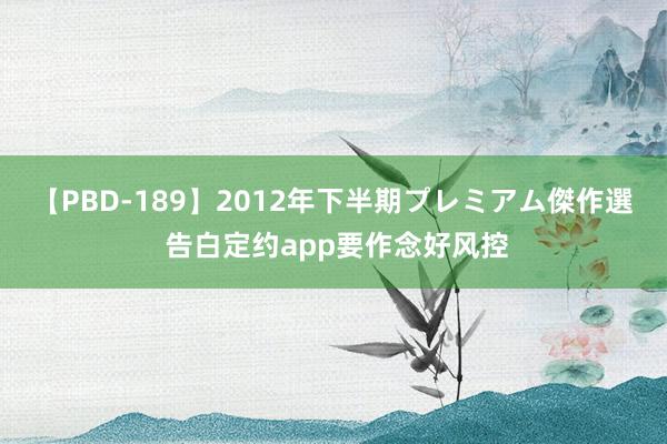 【PBD-189】2012年下半期プレミアム傑作選 告白定约app要作念好风控