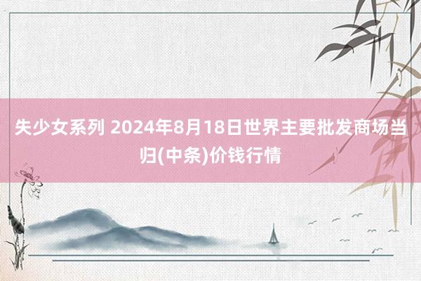 失少女系列 2024年8月18日世界主要批发商场当归(中条)价钱行情