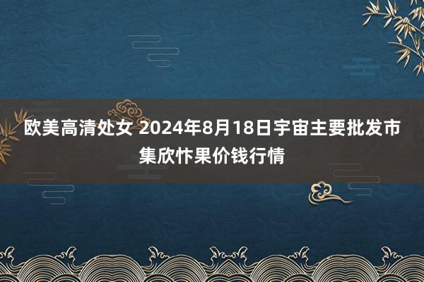 欧美高清处女 2024年8月18日宇宙主要批发市集欣忭果价钱行情