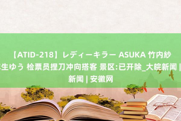 【ATID-218】レディーキラー ASUKA 竹内紗里奈 麻生ゆう 检票员捏刀冲向搭客 景区:已开除_大皖新闻 | 安徽网