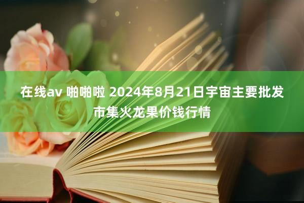 在线av 啪啪啦 2024年8月21日宇宙主要批发市集火龙果价钱行情