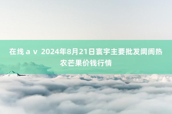 在线ａｖ 2024年8月21日寰宇主要批发阛阓热农芒果价钱行情