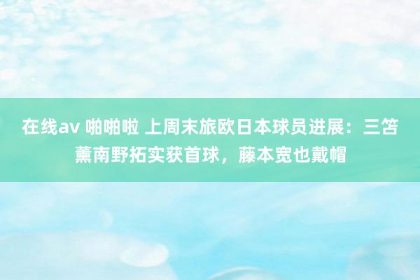 在线av 啪啪啦 上周末旅欧日本球员进展：三笘薰南野拓实获首球，藤本宽也戴帽