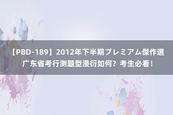 【PBD-189】2012年下半期プレミアム傑作選 广东省考行测题型漫衍如何？考生必看！