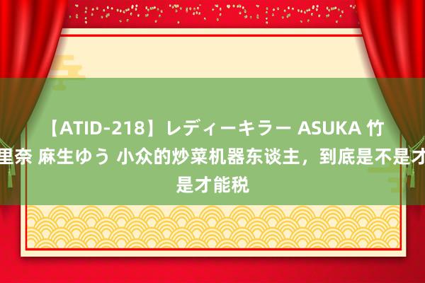 【ATID-218】レディーキラー ASUKA 竹内紗里奈 麻生ゆう 小众的炒菜机器东谈主，到底是不是才能税