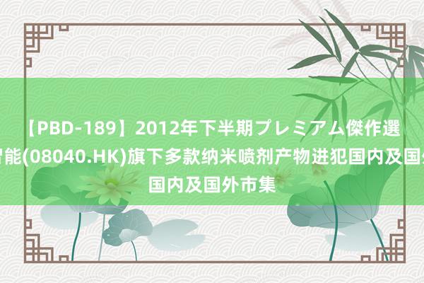 【PBD-189】2012年下半期プレミアム傑作選 兴隆智能(08040.HK)旗下多款纳米喷剂产物进犯国内及国外市集