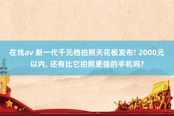 在线av 新一代千元档拍照天花板发布! 2000元以内， 还有比它拍照更强的手机吗?