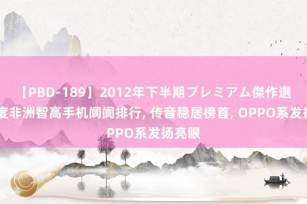 【PBD-189】2012年下半期プレミアム傑作選 二季度非洲智高手机阛阓排行， 传音稳居榜首， OPPO系发扬亮眼