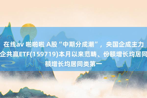 在线av 啪啪啦 A股“中期分成潮”，央国企成主力军，国企共赢ETF(159719)本月以来范畴、份额增长均居同类第一