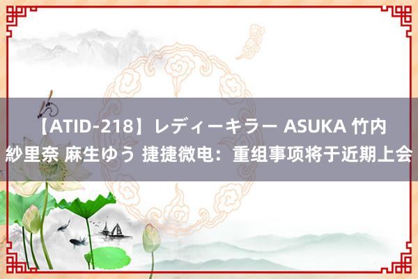 【ATID-218】レディーキラー ASUKA 竹内紗里奈 麻生ゆう 捷捷微电：重组事项将于近期上会