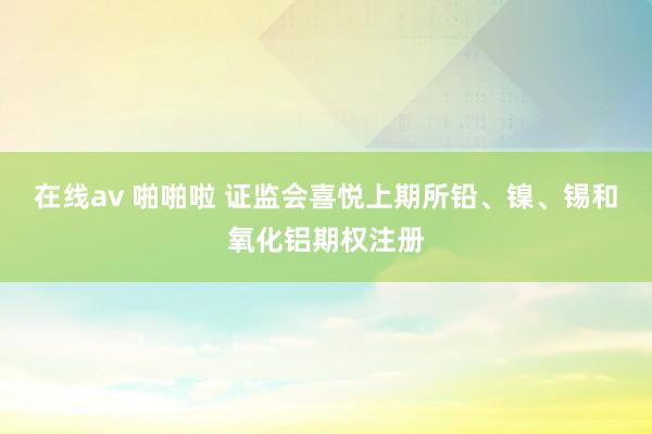 在线av 啪啪啦 证监会喜悦上期所铅、镍、锡和氧化铝期权注册