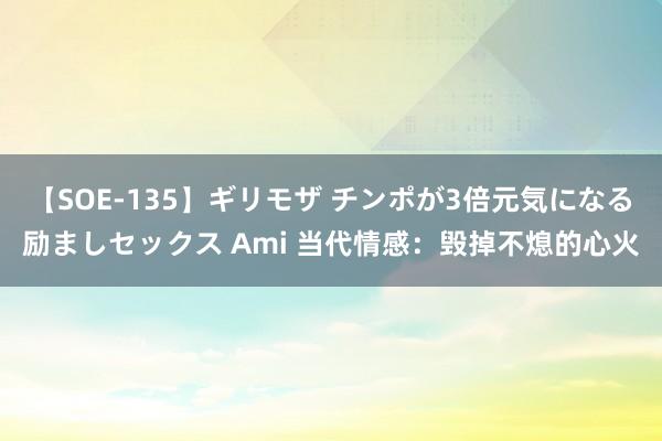 【SOE-135】ギリモザ チンポが3倍元気になる励ましセックス Ami 当代情感：毁掉不熄的心火