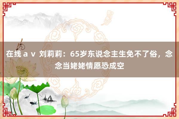 在线ａｖ 刘莉莉：65岁东说念主生免不了俗，念念当姥姥情愿恐成空