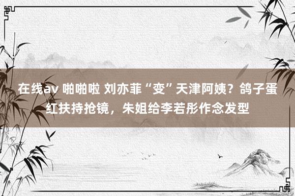 在线av 啪啪啦 刘亦菲“变”天津阿姨？鸽子蛋红扶持抢镜，朱姐给李若彤作念发型