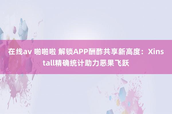 在线av 啪啪啦 解锁APP酬酢共享新高度：Xinstall精确统计助力恶果飞跃