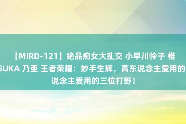 【MIRD-121】絶品痴女大乱交 小早川怜子 椎名ゆな ASUKA 乃亜 王者荣耀：妙手生辉，高东说念主爱用的三位打野！