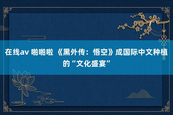 在线av 啪啪啦 《黑外传：悟空》成国际中文种植的“文化盛宴”