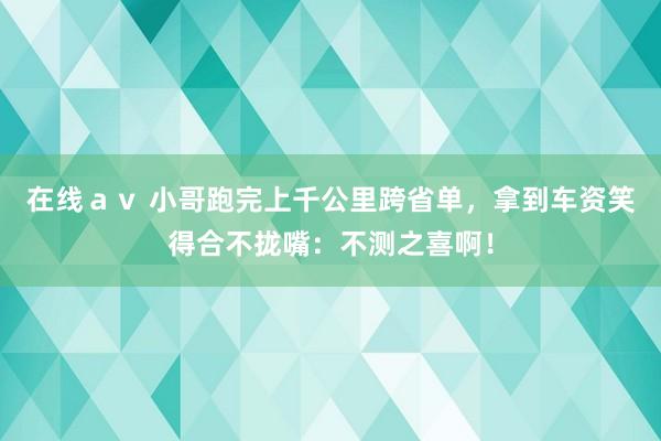 在线ａｖ 小哥跑完上千公里跨省单，拿到车资笑得合不拢嘴：不测之喜啊！