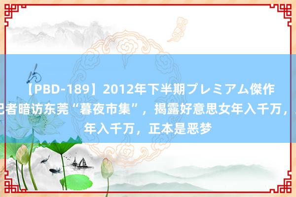 【PBD-189】2012年下半期プレミアム傑作選 追想：记者暗访东莞“暮夜市集”，揭露好意思女年入千万，正本是恶梦