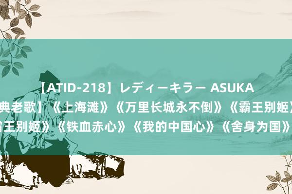 【ATID-218】レディーキラー ASUKA 竹内紗里奈 麻生ゆう 【经典老歌】《上海滩》《万里长城永不倒》《霸王别姬》《铁血赤心》《我的中国心》《舍身为国》《万水千山老是情》