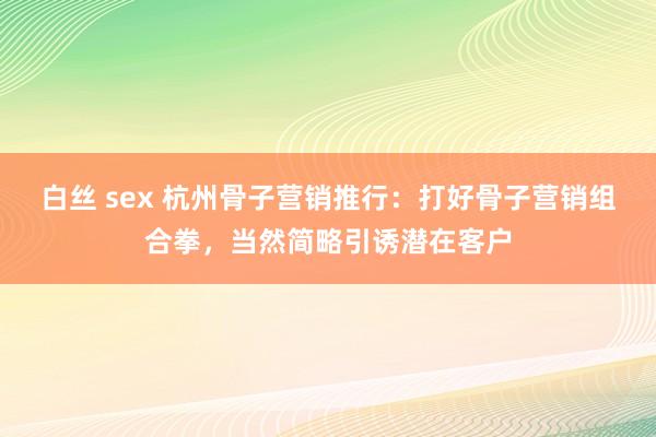 白丝 sex 杭州骨子营销推行：打好骨子营销组合拳，当然简略引诱潜在客户