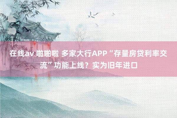 在线av 啪啪啦 多家大行APP“存量房贷利率交流”功能上线？实为旧年进口