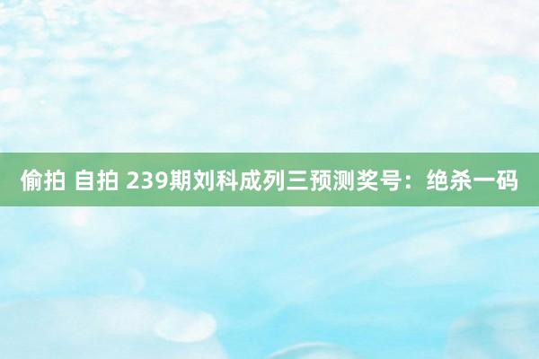 偷拍 自拍 239期刘科成列三预测奖号：绝杀一码