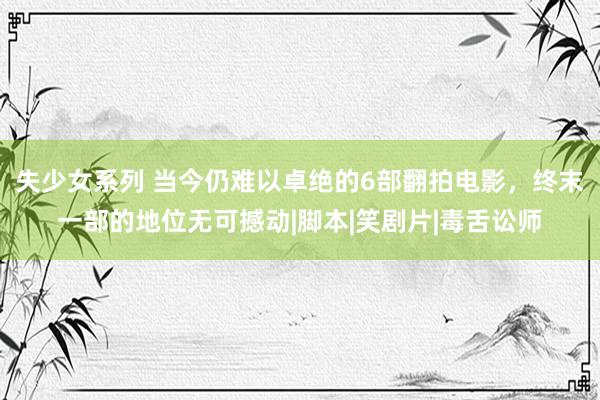 失少女系列 当今仍难以卓绝的6部翻拍电影，终末一部的地位无可撼动|脚本|笑剧片|毒舌讼师