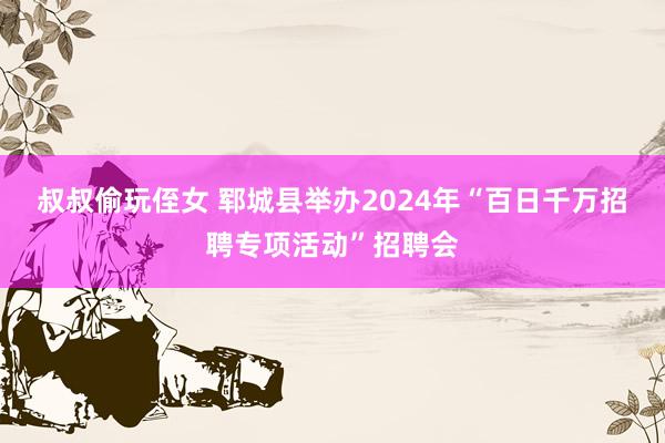 叔叔偷玩侄女 郓城县举办2024年“百日千万招聘专项活动”招聘会