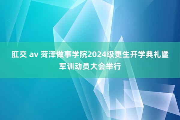 肛交 av 菏泽做事学院2024级更生开学典礼暨军训动员大会举行