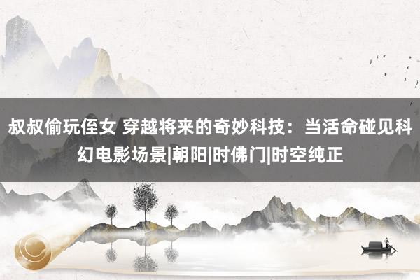 叔叔偷玩侄女 穿越将来的奇妙科技：当活命碰见科幻电影场景|朝阳|时佛门|时空纯正