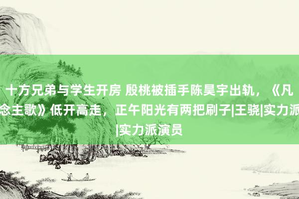 十方兄弟与学生开房 殷桃被插手陈昊宇出轨，《凡东说念主歌》低开高走，正午阳光有两把刷子|王骁|实力派演员