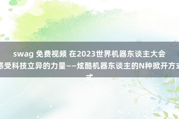 swag 免费视频 在2023世界机器东谈主大会感受科技立异的力量——炫酷机器东谈主的N种掀开方式