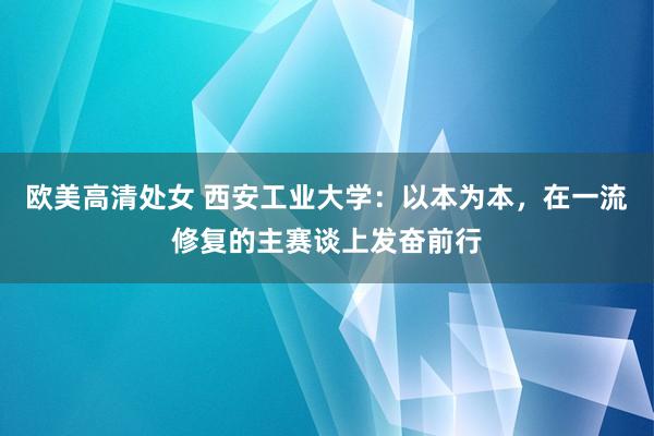 欧美高清处女 西安工业大学：以本为本，在一流修复的主赛谈上发奋前行