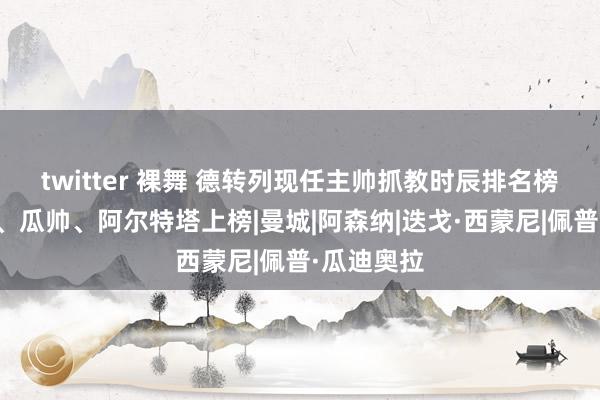 twitter 裸舞 德转列现任主帅抓教时辰排名榜：西蒙尼、瓜帅、阿尔特塔上榜|曼城|阿森纳|迭戈·西蒙尼|佩普·瓜迪奥拉