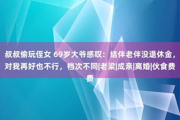 叔叔偷玩侄女 69岁大爷感叹：结伴老伴没退休金，对我再好也不行，档次不同|老梁|成亲|离婚|伙食费