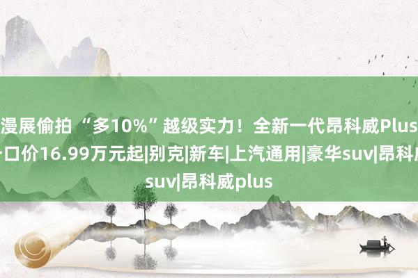 漫展偷拍 “多10%”越级实力！全新一代昂科威Plus限时一口价16.99万元起|别克|新车|上汽通用|豪华suv|昂科威plus