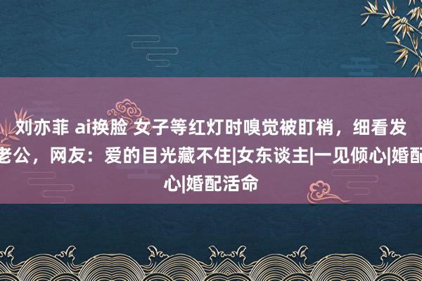 刘亦菲 ai换脸 女子等红灯时嗅觉被盯梢，细看发现是老公，网友：爱的目光藏不住|女东谈主|一见倾心|婚配活命