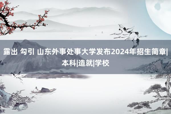 露出 勾引 山东外事处事大学发布2024年招生简章|本科|造就|学校