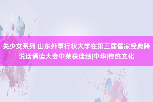 失少女系列 山东外事行状大学在第三届儒家经典跨说话诵读大会中荣获佳绩|中华|传统文化